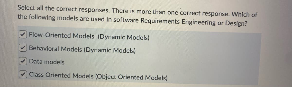 Select all the correct responses. There is more than one correct response. Which of
the following models are used in software Requirements Engineering or Design?
Flow-Oriented Models (Dynamic Models)
Behavioral Models (Dynamic Models)
Data models
Class Oriented Models (Object Oriented Models)