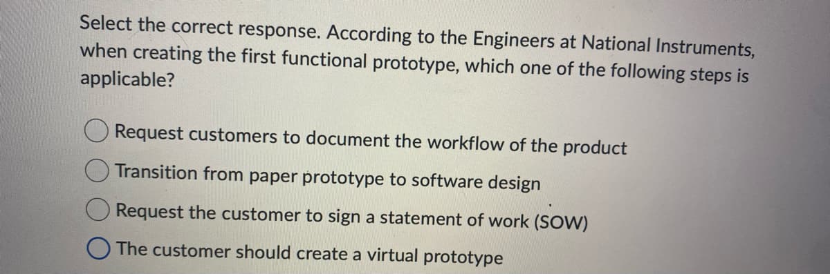 Select the correct response. According to the Engineers at National Instruments,
when creating the first functional prototype, which one of the following steps is
applicable?
Request customers to document the workflow of the product
Transition from paper prototype to software design
Request the customer to sign a statement of work (SOW)
The customer should create a virtual prototype