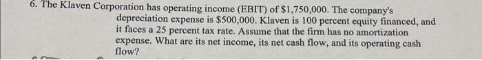 6. The Klaven Corporation has operating income (EBIT) of $1,750,000. The company's
depreciation expense is $500,000. Klaven is 100 percent equity financed, and
it faces a 25 percent tax rate. Assume that the firm has no amortization
expense. What are its net income, its net cash flow, and its operating cash
flow?