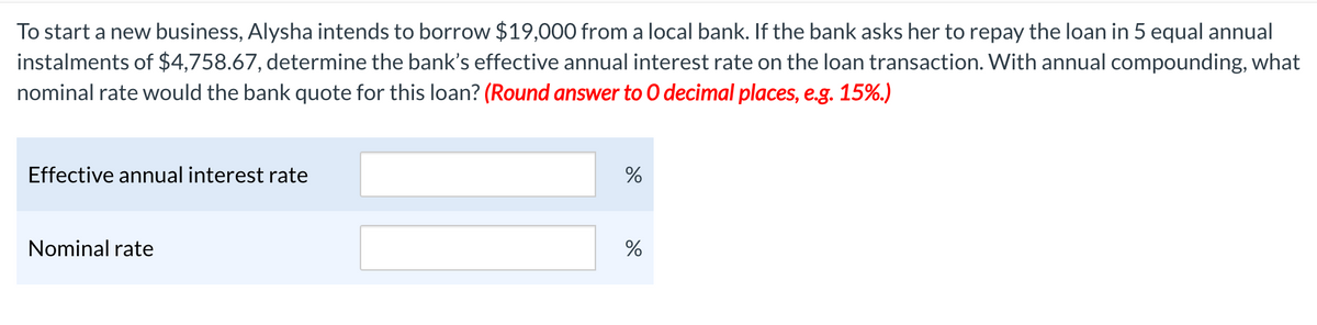 To start a new business, Alysha intends to borrow $19,000 from a local bank. If the bank asks her to repay the loan in 5 equal annual
instalments of $4,758.67, determine the bank's effective annual interest rate on the loan transaction. With annual compounding, what
nominal rate would the bank quote for this loan? (Round answer to O decimal places, e.g. 15%.)
Effective annual interest rate
Nominal rate
%
%