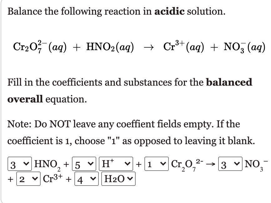 Balance the following reaction in acidic solution.
Ст20 (ад) + HNO2(ag) >
→ Cr** (aq) + NO, (ag)
Fill in the coefficients and substances for the balanced
overall equation.
Note: Do NOT leave any coeffient fields empty. If the
coefficient is 1, choose "1" as opposed to leaving it blank.
3 v vH*
♥H20♥
HNO, + 5
+1 v →3 v NO,
Cr,0,2-
7.
+ 2 v Cr3+ + 4

