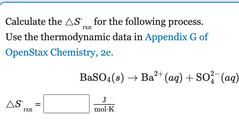 Calculate the AS_ for the following process.
rxn
Use the thermodynamic data in Appendix G of
OpenStax Chemistry, 2e.
BaSO4(s) → Ba?+(aq) + So- (aq)
J
AS
rxn
mol·K
II
