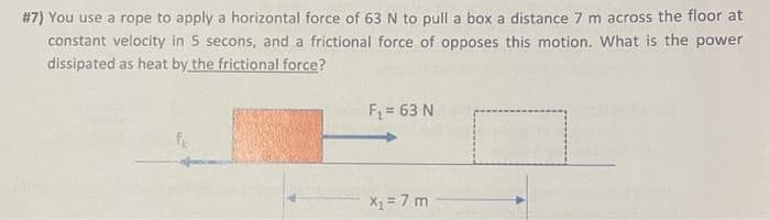 #7) You use a rope to apply a horizontal force of 63 N to pull a box a distance 7 m across the floor at
constant velocity in 5 secons, and a frictional force of opposes this motion. What is the power
dissipated as heat by the frictional force?
F = 63 N
fr
X1 = 7 m

