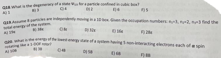 Q18. What is the degeneracy of a state W123 for a particle confined in cubic box?
C) 4
B) 3
A) 1
D) 2
E) 6
F) 5
Q19. Assume 8 particles are independently moving in a 1D box. Given the occupation numbers: n₁=3, n2=2, n3=3 find the
total energy of the system.
B) 38€
A) 19€
C) 8E
D) 32€
E) 16€
F) 28€
Q20. What is the energy of the lowest-energy state of a system having 5 non-interacting electrons each of a spin
rotating like a 1-DOF rotor?
A) 10B
B) 38
C) 4B
D) 5B
E) 6B
F) 8B