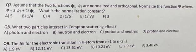 Q7. Assume that the two functions ₁, 2 are normalized and orthogonal. Normalize the function where:
W=3₁+4/42 What is the normalization constant?
A) 5 B) 1/4
C) 4 D) 1/5 E) 1/V3 F) 3
Q8. What two particles interact in Compton scattering effect?
A) photon and electron B) neutron and electron C) proton and neutron D) proton and electron
Q9. The AE for the electronic transition in H-atom from n=1 to n=2 is
A) 1.9 eV B) 12.11 eV
C) 13.61 eV
D) 10.21 eV
E) 2.9 eV
F) 3.40 ev