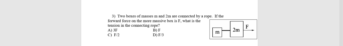 3) Two boxes of masses m and 2m are connected by a rope. If the
forward force on the more massive box is F, what is the
tension in the connecting rope?
А) 3F
С) F/2
F
2m
В) F
D) F/3
m
