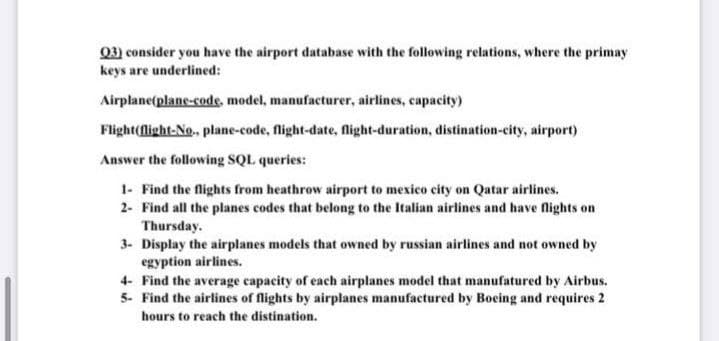 Q3) consider you have the airport database with the following relations, where the primay
keys are underlined:
Airplane(plane-code, model, manufacturer, airlines, capacity)
Flight(flight-No., plane-code, flight-date, flight-duration, distination-city, airport)
Answer the following SQL queries:
1- Find the flights from heathrow airport to mexico city on Qatar airlines.
2- Find all the planes codes that belong to the Italian airlines and have flights on
Thursday.
3- Display the airplanes models that owned by russian airlines and not owned by
egyption airlines.
4- Find the average capacity of each airplanes model that manufatured by Airbus.
5- Find the airlines of flights by airplanes manufactured by Boeing and requires 2
hours to reach the distination.