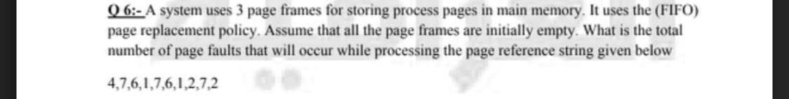 Q 6:- A system uses 3 page frames for storing process pages in main memory. It uses the (FIFO)
page replacement policy. Assume that all the page frames are initially empty. What is the total
number of page faults that will occur while processing the page reference string given below
4,7,6,1,7,6,1,2,7,2