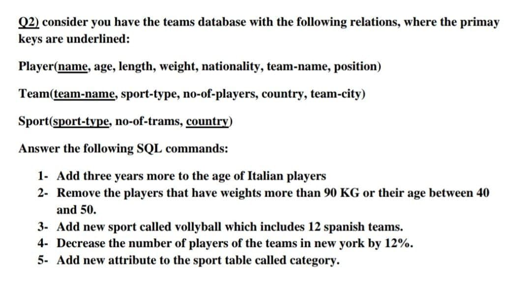 Q2) consider you have the teams database with the following relations, where the primay
keys are underlined:
Player(name, age, length, weight, nationality, team-name, position)
Team(team-name, sport-type, no-of-players, country, team-city)
Sport(sport-type, no-of-trams, country)
Answer the following SQL commands:
1- Add three years more to the age of Italian players
2- Remove the players that have weights more than 90 KG or their age between 40
and 50.
3- Add ne sport called vollyball which includes 12 spanish teams.
4- Decrease the number of players of the teams in new york by 12%.
5- Add new attribute to the sport table called category.