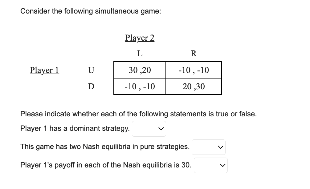 Consider the following simultaneous game:
Player 1
U
D
Player 2
L
30,20
-10, -10
R
-10, -10
20,30
Please indicate whether each of the following statements is true or false.
Player 1 has a dominant strategy.
This game has two Nash equilibria in pure strategies.
Player 1's payoff in each of the Nash equilibria is 30.