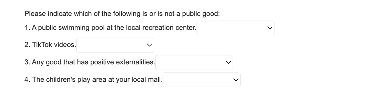 Please indicate which of the following is or is not a public good:
1. A public swimming pool at the local recreation center.
2. TikTok videos.
3. Any good that has positive externalities.
4. The children's play area at your local mall.
