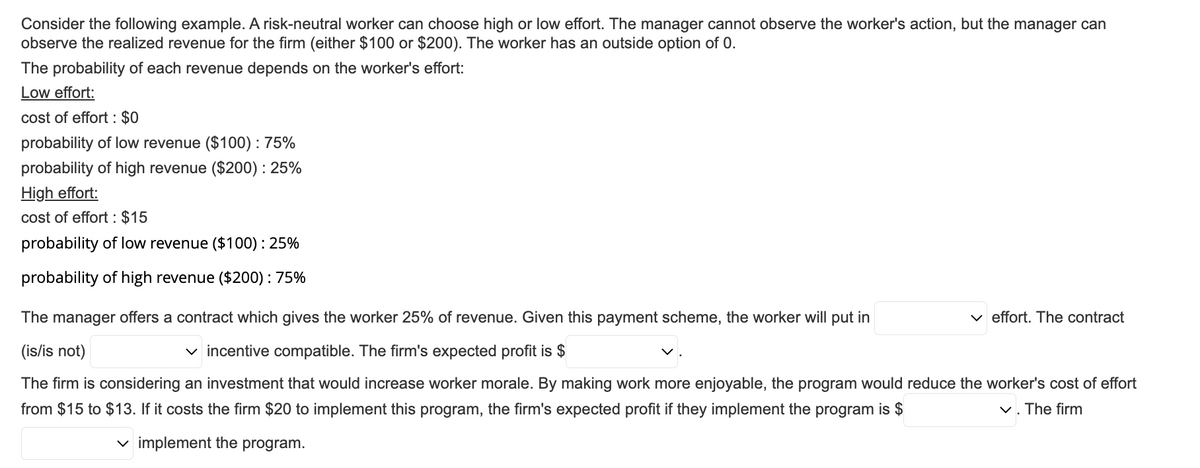 Consider the following example. A risk-neutral worker can choose high or low effort. The manager cannot observe the worker's action, but the manager can
observe the realized revenue for the firm (either $100 or $200). The worker has an outside option of 0.
The probability of each revenue depends on the worker's effort:
Low effort:
cost of effort : $0
probability of low revenue ($100): 75%
probability of high revenue ($200) : 25%
High effort:
cost of effort : $15
probability of low revenue ($100): 25%
probability of high revenue ($200) : 75%
The manager offers a contract which gives the worker 25% of revenue. Given this payment scheme, the worker will put in
(is/is not)
✓incentive compatible. The firm's expected profit is $
The firm is considering an investment that would increase worker morale. By making work more enjoyable, the program would reduce the worker's cost of effort
from $15 to $13. If it costs the firm $20 to implement this program, the firm's expected profit if they implement the program is $
✓. The firm
implement the program.
effort. The contract