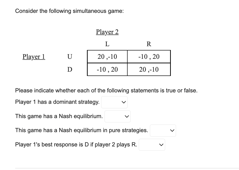 Consider the following simultaneous game:
Player 1
U
D
Player 2
L
20,-10
-10, 20
R
-10, 20
20,-10
Please indicate whether each of the following statements is true or false.
Player 1 has a dominant strategy.
This game has a Nash equilibrium.
This game has a Nash equilibrium in pure strategies.
Player 1's best response is D if player 2 plays R.