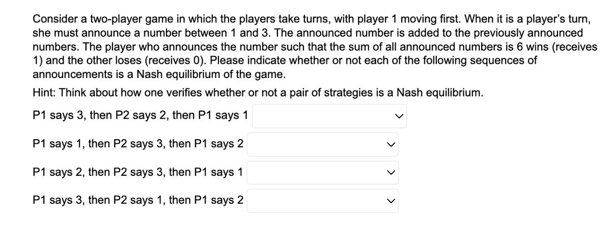 Consider a two-player game in which the players take turns, with player 1 moving first. When it is a player's turn,
she must announce a number between 1 and 3. The announced number is added to the previously announced
numbers. The player who announces the number such that the sum of all announced numbers is 6 wins (receives
1) and the other loses (receives 0). Please indicate whether or not each of the following sequences of
announcements is a Nash equilibrium of the game.
Hint: Think about how one verifies whether or not a pair of strategies is a Nash equilibrium.
P1 says 3, then P2 says 2, then P1 says 1
P1 says 1, then P2 says 3, then P1 says 2
P1 says 2, then P2 says 3, then P1 says 1
P1 says 3, then P2 says 1, then P1 says 2