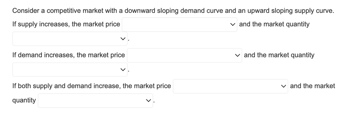 Consider a competitive market with a downward sloping demand curve and an upward sloping supply curve.
If supply increases, the market price
✓ and the market quantity
If demand increases, the market price
If both supply and demand increase, the market price
quantity
✓and the market quantity
✓ and the market