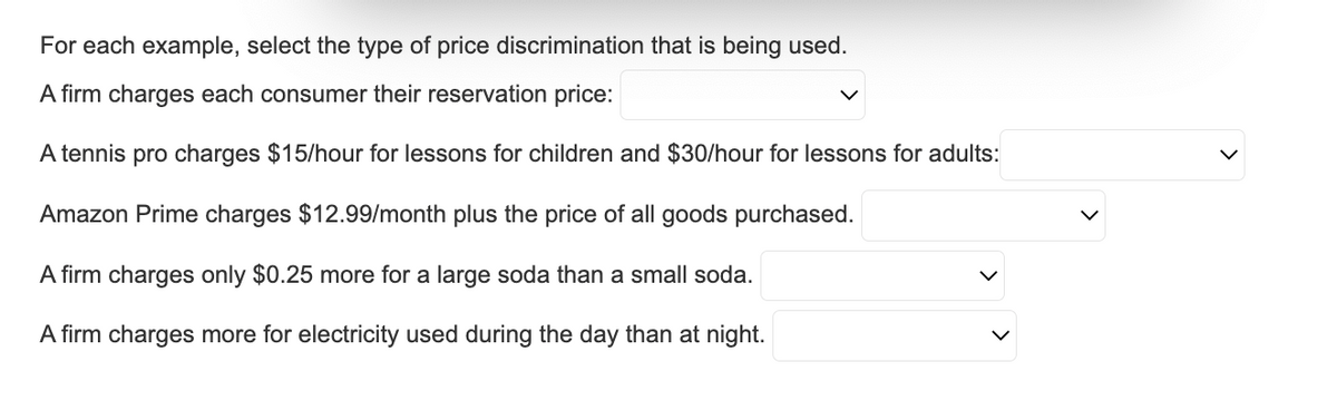 For each example, select the type of price discrimination that is being used.
A firm charges each consumer their reservation price:
A tennis pro charges $15/hour for lessons for children and $30/hour for lessons for adults:
Amazon Prime charges $12.99/month plus the price of all goods purchased.
A firm charges only $0.25 more for a large soda than a small soda.
A firm charges more for electricity used during the day than at night.
