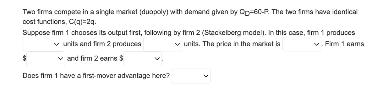 Two firms compete in a single market (duopoly) with demand given by QD-60-P. The two firms have identical
cost functions, C(q)=2q.
Suppose firm 1 chooses its output first, following by firm 2 (Stackelberg model). In this case, firm 1 produces
✓ units and firm 2 produces
✓. Firm 1 earns
✓ units. The price in the market is
✓and firm 2 earns $
$
Does firm 1 have a first-mover advantage here?