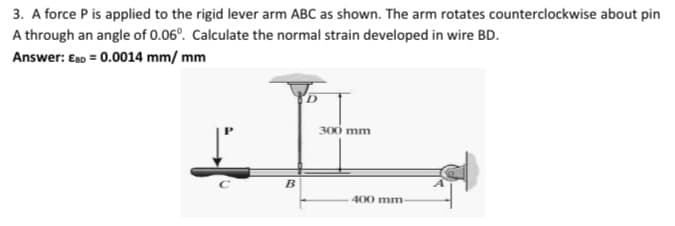 3. A force P is applied to the rigid lever arm ABC as shown. The arm rotates counterclockwise about pin
A through an angle of 0.06°. Calculate the normal strain developed in wire BD.
Answer: EnD = 0.0014 mm/ mm
300 mm
B
400 mm
