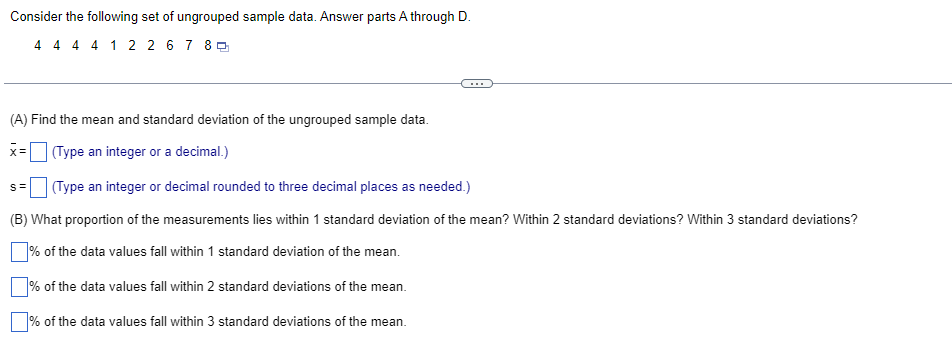 Consider the following set of ungrouped sample data. Answer parts A through D.
4 4 4 4 12 2 67 80
(A) Find the mean and standard deviation of the ungrouped sample data.
x= (Type an integer or a decimal.)
S= (Type an integer or decimal rounded to three decimal places as needed.)
(B) What proportion of the measurements lies within 1 standard deviation of the mean? Within 2 standard deviations? Within 3 standard deviations?
% of the data values fall within 1 standard deviation of the mean.
% of the data values fall within 2 standard deviations of the mean.
% of the data values fall within 3 standard deviations of the mean.