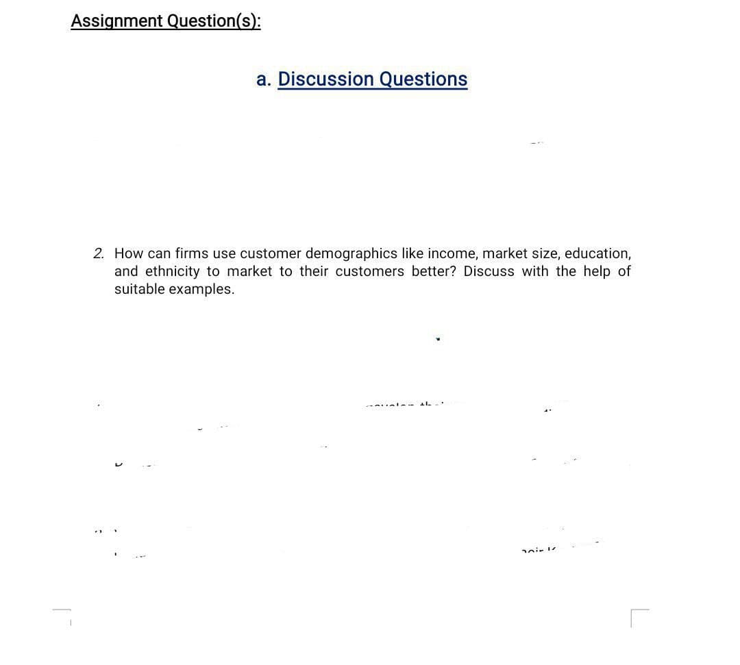 Assignment Question(s):
a. Discussion Questions
2. How can firms use customer demographics like income, market size, education,
and ethnicity to market to their customers better? Discuss with the help of
suitable examples.
eir l
