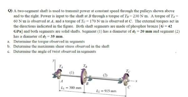 Q) A two-segment shaft is used to transmit power at constant speed through the pulleys shown above
and to the right. Power is input to the shaft at B through a torque of Tg= 230 N-m. A torque of T4 =
60 N'm is observed at 4, and a torque of Te=170 N-m is observed at C. The extemal torques act in
the directions indicated in the figure. Both shaft segments are made of phosphor bronze [G= 42
GPa] and both segments are solid shafts. Segment (1) has a diameter of dy = 20 mm and segment (2)
has a diameter of d: = 35 mm.
a. Determine the torque observed in segments
b. Determine the maximum shear stress observed in the shaft
c. Determine the angle of twist observed in segments
(1)
Te
B.
L = 300 mm
L = 915 mm.
