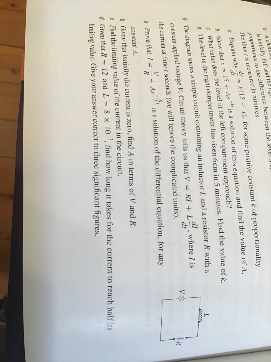 8 A chanlU
is initially full and the II!I
The time t is measured in minutes.
dx
= k(15 – x), for some positive constant k of proportionality.
a Explain why
h. Show that x = 15 + Ae¯™ is a solution of this equation and find the value of A
c What value does the level in the left compartment approach?
d The level in the right compartment has risen 6cm in 5 minutes. Find the value of k
dt
9. The diagram shows a simple circuit containing an inductor L and a resistor R with a
constant applied voltage V. Circuit theory tells us that V = RI + L
dI
where I is
dt
the current at time t seconds (we will ignore the complicated units).
VO
+ Ae
R
is a solution of the differential equation, for any
R
a Prove that I =
constant A.
b Given that initially the current is zero, find A in terms of V and R.
c Find the limiting value of the current in the circuit.
d. Given that R = 12 and L = 8 x 10¬³, find how long it takes for the current to reach half its
limiting value. Give your answer correct to three significant figures.
proportional to the the I UI
