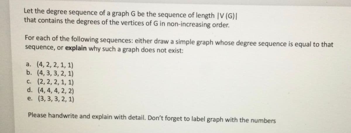 Let the degree sequence of a graph G be the sequence of length |V (G)|
that contains the degrees of the vertices of G in non-increasing order.
For each of the following sequences: either draw a simple graph whose degree sequence is equal to that
sequence, or explain why such a graph does not exist:
a. (4, 2, 2, 1, 1)
b. (4, 3, 3, 2, 1)
c. (2, 2, 2, 1, 1)
d.
(4, 4, 4, 2, 2)
e. (3, 3, 3, 2, 1)
Please handwrite and explain with detail. Don't forget to label graph with the numbers
