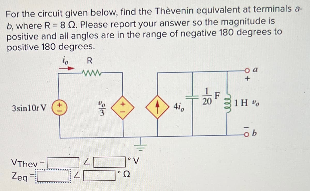 For the circuit given below, find the Thèvenin equivalent at terminals a-
b, where R = 8 2. Please report your answer so the magnitude is
positive and all angles are in the range of negative 180 degrees to
positive 180 degrees.
io
R
3sin10t V (+
VThev
Zeq
=
.....:
V
28/0
4i0
20
F
o a
+
1H %
ob