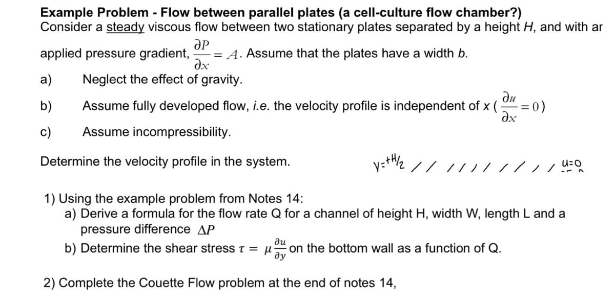 Example Problem - Flow between parallel plates (a cell-culture flow chamber?)
Consider a steady viscous flow between two stationary plates separated by a height H, and with ar
ӘР
applied pressure gradient, -= A. Assume that the plates have a width b.
əx
Neglect the effect of gravity.
a)
b)
ди
Assume fully developed flow, i.e. the velocity profile is independent of x (
Əx
Assume incompressibility.
Determine the velocity profile in the system.
y=+H/₂2
//
du
b) Determine the shear stress T = μ on the bottom wall as a function of Q.
ду
2) Complete the Couette Flow problem at the end of notes 14,
= 0)
1) Using the example problem from Notes 14:
a) Derive a formula for the flow rate Q for a channel of height H, width W, length L and a
pressure difference AP
=