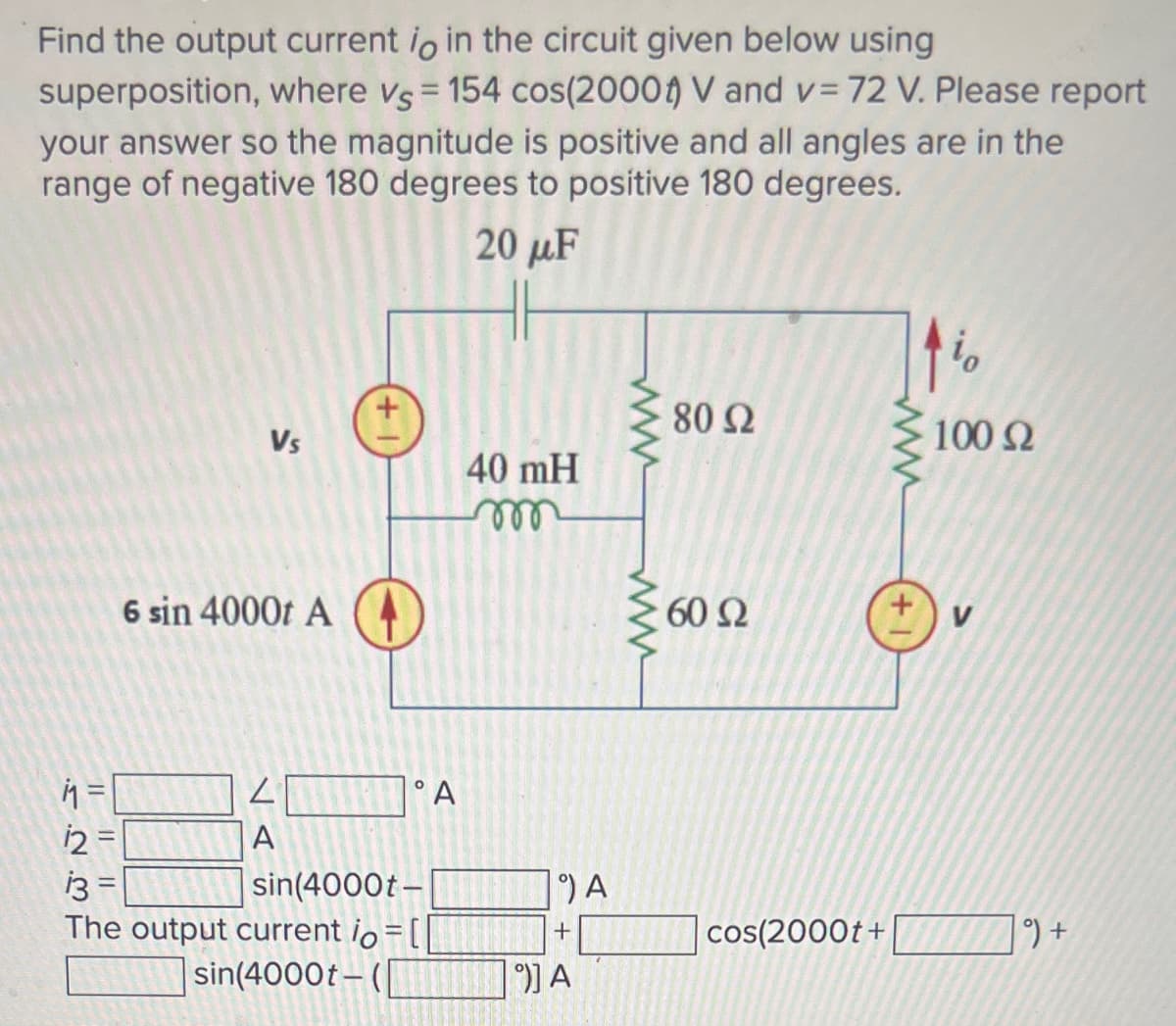 Find the output current io in the circuit given below using
superposition, where vs = 154 cos(2000) V and v= 72 V. Please report
your answer so the magnitude is positive and all angles are in the
range of negative 180 degrees to positive 180 degrees.
20 μF
Vs
1.2.3
6 sin 4000t A
11₁ =
12=
13
The output current io
sin(4000t-(|
L
A
°A
sin(4000t-
40 mH
°) A
+
°)] A
www
8092
60 Ω
cos(2000t+
www
+1
io
100 Q2
9) +