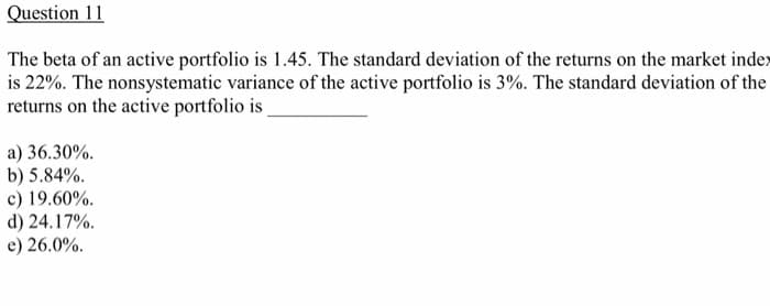 Question 11
The beta of an active portfolio is 1.45. The standard deviation of the returns on the market index
is 22%. The nonsystematic variance of the active portfolio is 3%. The standard deviation of the
returns on the active portfolio is
a) 36.30%.
b) 5.84%.
c) 19.60%.
d) 24.17%.
e) 26.0%.
