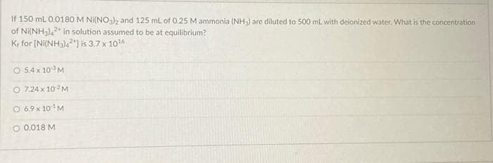 If 150 mL 0.0180 M Ni(NO3)2 and 125 mL of 0.25 M ammonia (NH₂) are diluted to 500 mL with deionized water. What is the concentration
of Ni(NH3)42 in solution assumed to be at equilibrium?
K, for [Ni(NH3)42] is 3.7 x 10¹6
O 5.4 x 10 M
O 7.24 x 102M
O 6.9 x 10¹ M
O 0.018 M.