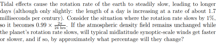 Tidal effects cause the rotation rate of the earth to steadily slow, leading to longer
days (although only slightly: the length of a day is increasing at a rate of about 1.7
milliseconds per century). Consider the situation where the rotation rate slows by 1%,
so it becomes 0.99 × . If the atmospheric density field remains unchanged while
the planet's rotation rate slows, will typical midlatitude synoptic-scale winds get faster
or slower, and if so, by approximately what percentage will they change?
24 hrs
