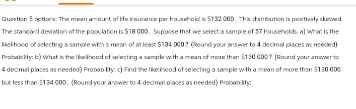 Question 5 options: The mean amount of life insurance per household is $132 000. This distribution is positively skewed.
The standard deviation of the population is $18 000. Suppose that we select a sample of 57 households. a) What is the
likelihood of selecting a sample with a mean of at least $134 000? (Round your answer to 4 decimal places as needed)
Probability: b) What is the likelihood of selecting a sample with a mean of more than $130 000? (Round your answer to
4 decimal places as needed) Probability: c) Find the likelihood of selecting a sample with a mean of more than $130 000
but less than $134 000. (Round your answer to 4 decimal places as needed) Probability: