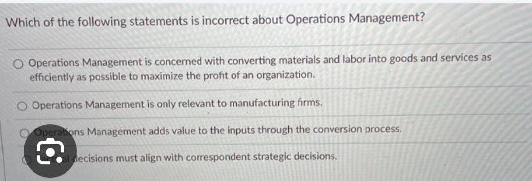 Which of the following statements is incorrect about Operations Management?
O Operations Management is concerned with converting materials and labor into goods and services as
efficiently as possible to maximize the profit of an organization.
CO Operations Management is only relevant to manufacturing firms.
Operations Management adds value to the inputs through the conversion process.
al decisions must align with correspondent strategic decisions.
