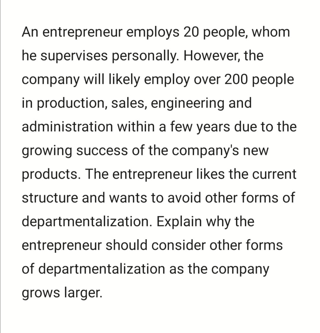 An entrepreneur employs 20 people, whom
he supervises personally. However, the
company will likely employ over 200 people
in production, sales, engineering and
administration within a few years due to the
growing success of the company's new
products. The entrepreneur likes the current
structure and wants to avoid other forms of
departmentalization. Explain why the
entrepreneur should consider other forms
of departmentalization as the company
grows larger.
