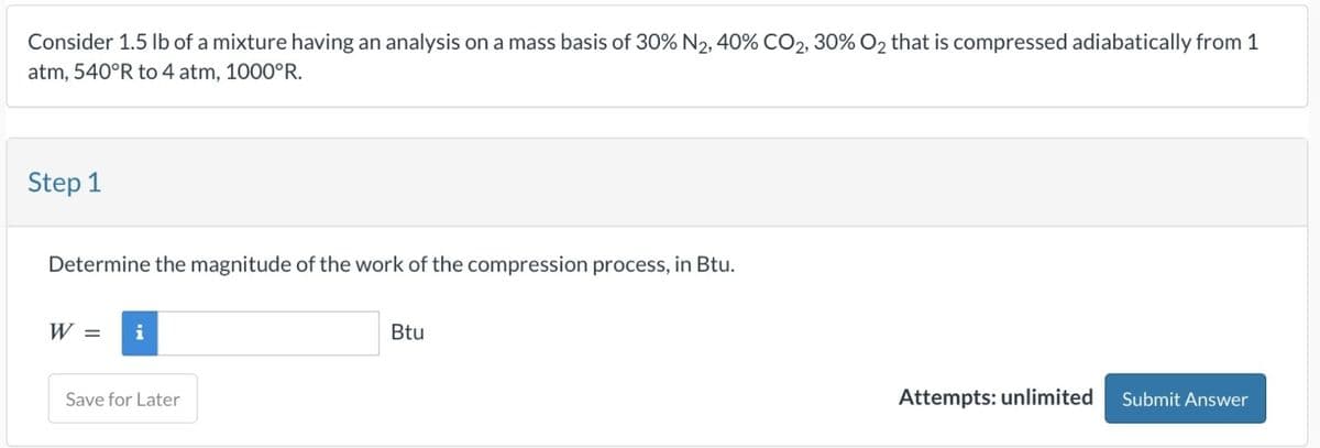 Consider 1.5 lb of a mixture having an analysis on a mass basis of 30% N2, 40% CO2, 30% O2 that is compressed adiabatically from 1
atm, 540°R to 4 atm, 1000°R.
Step 1
Determine the magnitude of the work of the compression process, in Btu.
W =
i
Save for Later
Btu
Attempts: unlimited Submit Answer