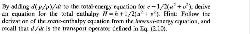 By adding d(p/p)/dt to the total-energy equation for e +1/2(u² + v²), derive
an equation for the total enthalpy H=h+1/2(u²+v2). Hint: Follow the
derivation of the static-enthalpy equation from the internal-energy equation, and
recall that d/dt is the transport operator defined in Eq. (2.10).