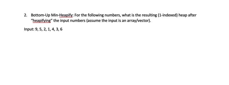 2. Bottom-Up Min-Heapify: For the following numbers, what is the resulting (1-indexed) heap after
"heapifying" the input numbers (assume the input is an array/vector).
Input: 9, 5, 2, 1, 4, 3, 6
