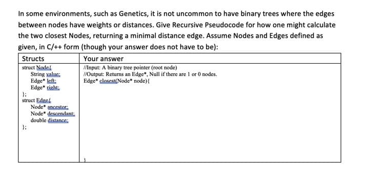 In some environments, such as Genetics, it is not uncommon to have binary trees where the edges
between nodes have weights or distances. Give Recursive Pseudocode for how one might calculate
the two closest Nodes, returning a minimal distance edge. Assume Nodes and Edges defined as
given, in C/++ form (though your answer does not have to be):
Structs
Your answer
/Input: A binary tree pointer (root node)
/Output: Returns an Edge*, Null if there are 1 or 0 nodes.
Edge* closest(Node* node){
struct Node
String value;
Edge* left:
Edge* right:
};
struct Edge
Node* ancestor:
Node* descendant
double distance:
};
