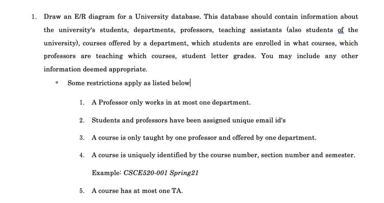 1. Draw an E/R diagram for a University database. This database should contain information about
the university's students, departments, professors, teaching assistants (also students of the
university), courses offered by a department, which students are enrolled in what courses, which
professors are teaching which courses, student letter grades. You may include any other
information deemed appropriate.
• Some restrictions apply as listed below|
1. A Professor only works in at most one department.
2. Students and professors have been assigned unique email id's
3. A course is only taught by one professor and offered by one department.
4. A course is uniquely identified by the course number, section number and semester.
Example: CSCE520-001 Spring21
5. A course has at most one TA.
