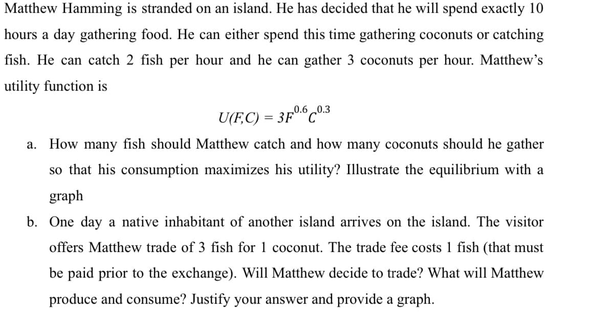 Matthew Hamming is stranded on an island. He has decided that he will spend exactly 10
hours a day gathering food. He can either spend this time gathering coconuts or catching
fish. He can catch 2 fish per hour and he can gather 3 coconuts per hour. Matthew's
utility function is
U(FC) = 3F0.60.3
a.
How many fish should Matthew catch and how many coconuts should he gather
so that his consumption maximizes his utility? Illustrate the equilibrium with a
graph
b. One day a native inhabitant of another island arrives on the island. The visitor
offers Matthew trade of 3 fish for 1 coconut. The trade fee costs 1 fish (that must
be paid prior to the exchange). Will Matthew decide to trade? What will Matthew
produce and consume? Justify your answer and provide a graph.