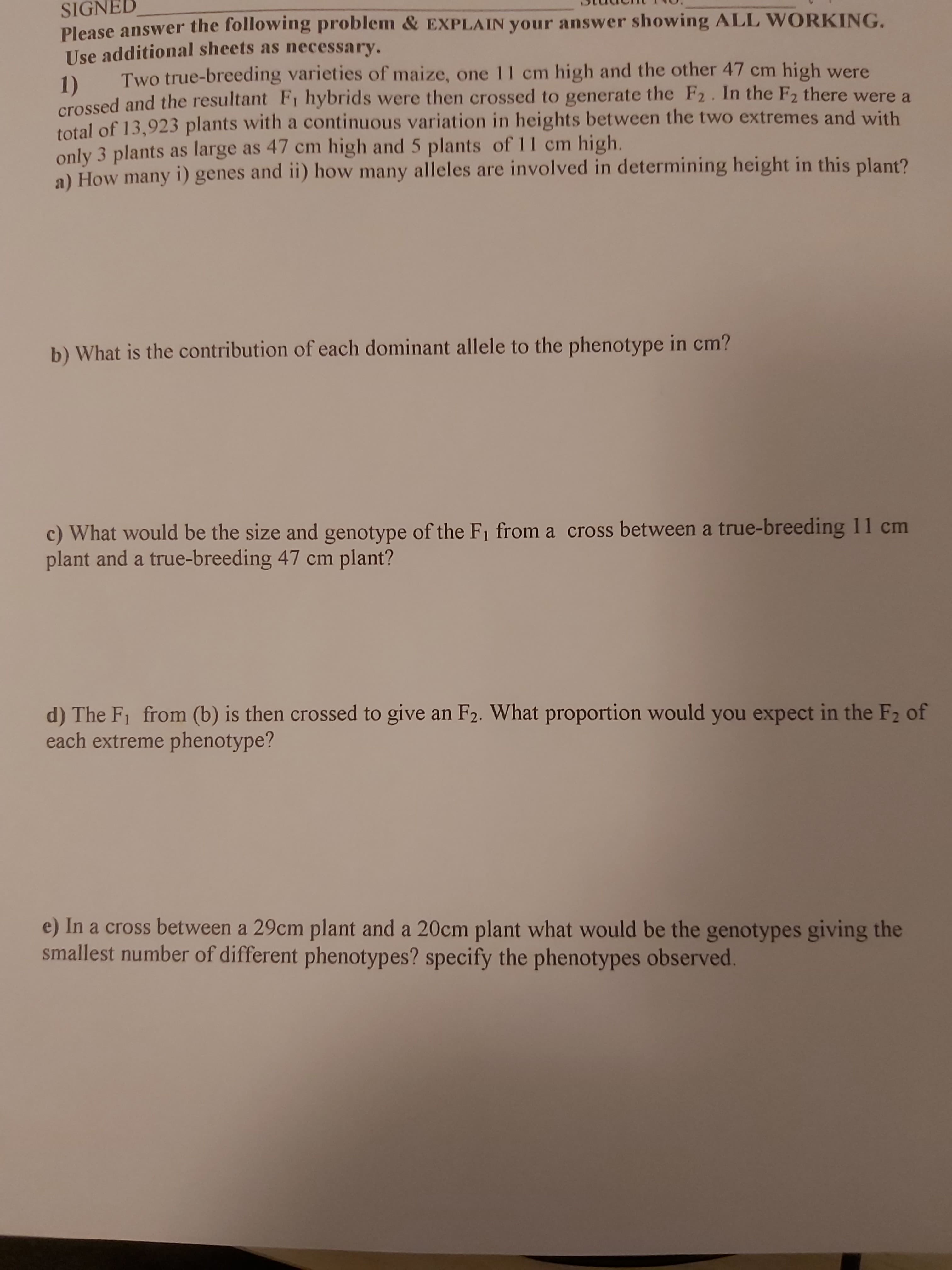 SIGNED
Please answer the following problem & EXPLAIN your answer showing ALL WORKING.
Use additional sheets as necessary.
Two true-breeding varieties of maize, one 1I cm high and the other 47 cm high were
1)
crossed and the resultant F, hybrids were then crossed to generate the F2. In the F2 there were a
total of 13,923 plants with a continuous variation in heights between the two extremes and with
only 3 plants as large as 47 cm high and 5 plants of 11 cm high.
a) How many i) genes and ii) how many alleles are involved in determining height in this plant?
b) What is the contribution of each dominant allele to the phenotype in cm?
c) What would be the size and genotype of the F1 from a cross between a true-breeding 11 cm
plant and a true-breeding 47 cm plant?
d) The F1 from (b) is then crossed to give an F2. What proportion would you expect in the F2 of
each extreme phenotype?
e) In a cross between a 29cm plant and a 20cm plant what would be the genotypes giving the
smallest number of different phenotypes? specify the phenotypes observed.
