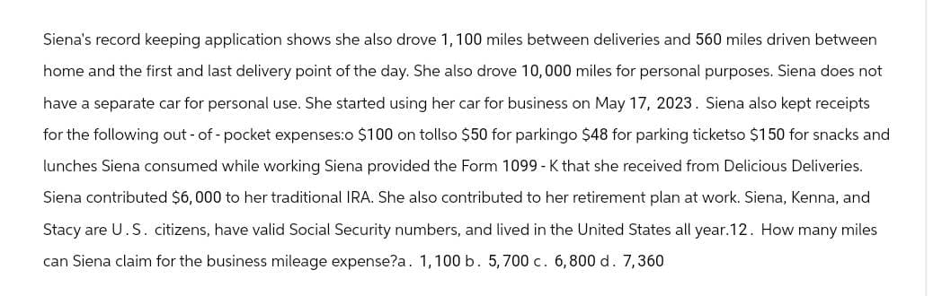 Siena's record keeping application shows she also drove 1, 100 miles between deliveries and 560 miles driven between
home and the first and last delivery point of the day. She also drove 10,000 miles for personal purposes. Siena does not
have a separate car for personal use. She started using her car for business on May 17, 2023. Siena also kept receipts
for the following out-of-pocket expenses:o $100 on tollso $50 for parkingo $48 for parking ticketso $150 for snacks and
lunches Siena consumed while working Siena provided the Form 1099 - K that she received from Delicious Deliveries.
Siena contributed $6,000 to her traditional IRA. She also contributed to her retirement plan at work. Siena, Kenna, and
Stacy are U.S. citizens, have valid Social Security numbers, and lived in the United States all year. 12. How many miles
can Siena claim for the business mileage expense?a. 1,100 b. 5,700 c. 6,800 d. 7,360