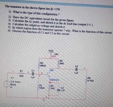 The transistor in the shown figure has Br =150.
1) What is the type of this configuration ?
2) Draw the DC equivalent circuit for the given figure.
3) Calculate the Q- point, and sketch it in the de load line (output I-V).
4) Calculate the ontput ac voltage and sketch it.
5) In which region does the transistor operate ? why. What is the function of this circuit
6) Discuss the function of Cl and C2 in this circuit.
VCC
10V
VcC
R4
R2
R1
C1
TuF
R6
24.7k0
1uF
2N2222A
02 Vrms
R3
10ka
RS
C2
2.

