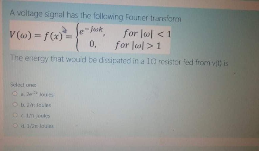 A voltage signal has the following Fourier transform
A Se-jok
V (w) = f (x) =
0,
for l@l <1
for lw> 1
%3D
%3D
The energy that would be dissipated in a 10 resistor fed from v(t) is
Select one:
O a. 2e2
Joules
O b. 2/n Joules
O c. 1/n Joules
O d. 1/2 Joules
