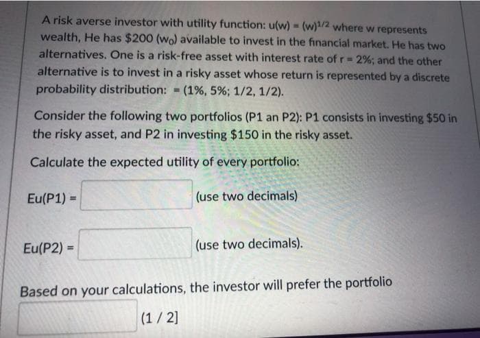 A risk averse investor with utility function: u(w) = (w)1/2 where w represents
wealth, He has $200 (wo) available to invest in the financial market. He has two
alternatives. One is a risk-free asset with interest rate of r 2%; and the other
alternative is to invest in a risky asset whose return is represented by a discrete
probability distribution:
(1%, 5%; 1/2, 1/2).
%3D
Consider the following two portfolios (P1 an P2): P1 consists in investing $50 in
the risky asset, and P2 in investing $150 in the risky asset.
Calculate the expected utility of every portfolio:
Eu(P1) =
(use two decimals)
%3D
Eu(P2) =
(use two decimals).
%3D
Based on your calculations, the investor will prefer the portfolio
(1/2]

