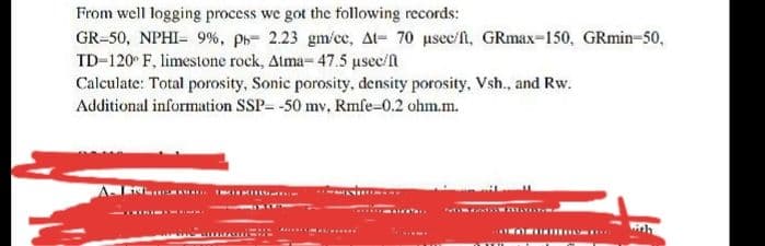 From well logging process we got the following records:
GR=50, NPHI- 9%, ph= 2.23 gm/ce, At= 70 usec/fl, GRmax-150, GRmin-50,
TD-120 F, limestone rock, Atma- 47.5 usec/fn
Calculate: Total porosity, Sonic porosity, density porosity, Vsh., and Rw.
Additional information SSP- -50 mv, Rmfe-0.2 ohm.m.
