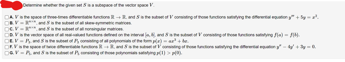 Determine whether the given set S is a subspace of the vector space V.
A. V is the space of three-times differentiable functions R → R, and S is the subset of V consisting of those functions satisfying the differential equation y"" + 5y = x².
B. V
Rnxn, and S is the subset of all skew-symmetric matrices.
C. V
Rnxn, and S is the subset of all nonsingular matrices.
D. V is the vector space of all real-valued functions defined on the interval [a, b], and S is the subset of V consisting of those functions satisfying ƒ(a) = f(b).
E. V
P3, and S is the subset of P3 consisting of all polynomials of the form p(x) = ax³ + bx.
=
-
=
F. V is the space of twice differentiable functions R → R, and S is the subset of V consisting of those functions satisfying the differential equation y" — 4y' + 3y :
| G. V = P5, and S is the subset of P5 consisting of those polynomials satisfying p(1) > p(0).
=
0.