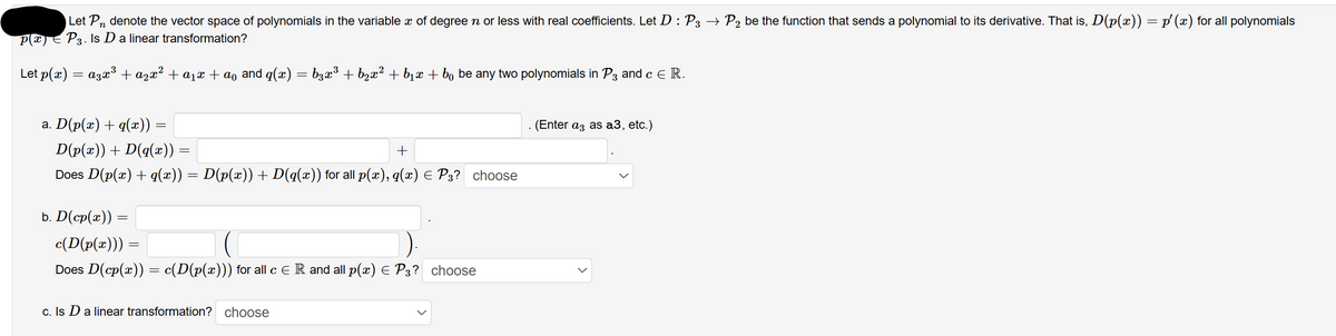 Let Pn denote the vector space of polynomials in the variable x of degree ŉ or less with real coefficients. Let D : P3 → P₂ be the function that sends a polynomial to its derivative. That is, D(p(x)) = p′ (x) for all polynomials
p(x) = P3. Is D a linear transformation?
Let p(x) = a3x³ + ª²x² + ª₁x + ªº and q(x) = b3x³ + b₂x² + b₁x + bo be any two polynomials in P3 and c € R.
a. D(p(x) + q(x)) :
=
D(p(x)) + D(q(x)) :
=
+
Does D(p(x) + q(x)) = D(p(x)) + D(q(x)) for all p(x), q(x) = P3? choose
b. D(cp(æ)) =
c(D(p(x))) =
Does D(cp(x)) = c(D(p(x))) for all c € R and all p(x) = P3? choose
c. Is D a linear transformation? choose
(Enter a3 as a3, etc.)